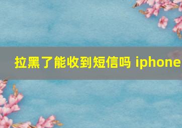 拉黑了能收到短信吗 iphone